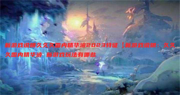 新游戏说明久久久国内精华液2023特征【新游戏说明:久久久国内精华液 新游戏玩法有哪些