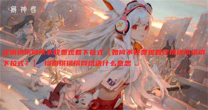 铿锵锵锵锵锵不收费观看下拉式【如何不收费观看铿锵锵锵锵锵下拉式?】 锵锵锵锵锵网络语什么意思