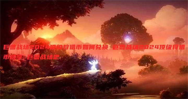 巨兽战场2024顶级狩猎币如何兑换 巨兽战场2024顶级狩猎币同享 巨兽战场吧