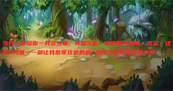 当我飞奔给你一共多少集,才播5集,豆瓣好评如潮,观众:这是6月唯一一部让我熬夜狂追的剧 当我飞奔向你原著小说