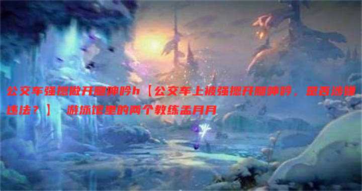 公交车强摁做开腿呻吟h【公交车上被强摁开腿呻吟,是否涉嫌违法?】 游泳馆里的两个教练孟月月