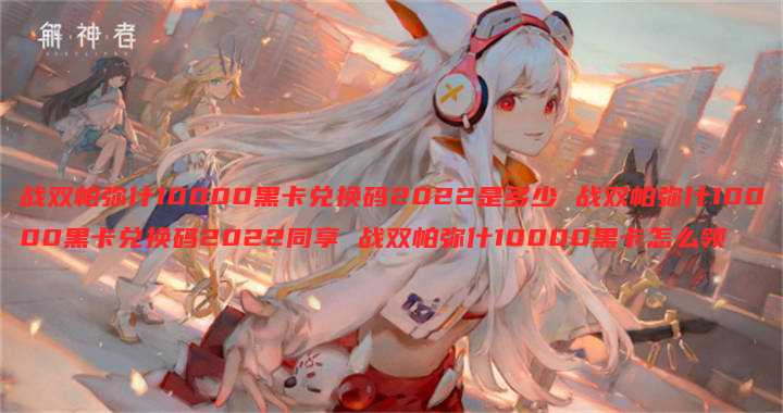 战双帕弥什10000黑卡兑换码2022是多少 战双帕弥什10000黑卡兑换码2022同享 战双帕弥什10000黑卡怎么领