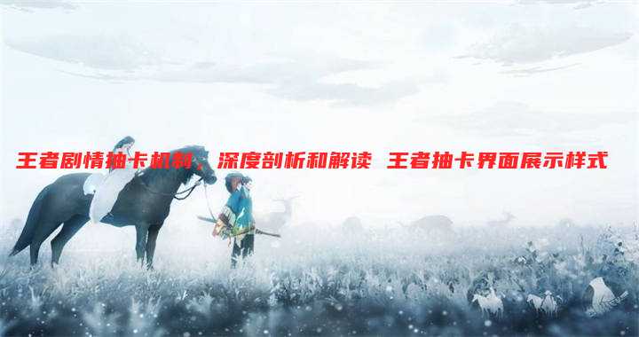 王者剧情抽卡机制,深度剖析和解读 王者抽卡界面展示样式