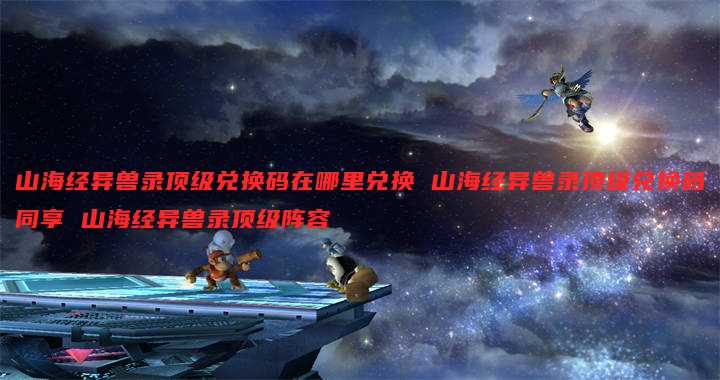 山海经异兽录顶级兑换码在哪里兑换 山海经异兽录顶级兑换码同享 山海经异兽录顶级阵容