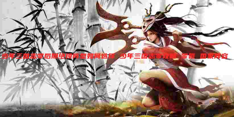 少年三国志零后期绝顶阵型如何选择 少年三国志零攻略 零氪 国家阵容