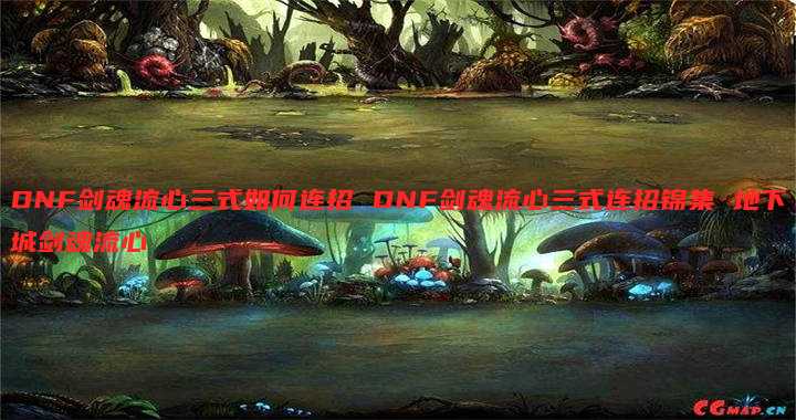 DNF剑魂流心三式如何连招 DNF剑魂流心三式连招锦集 地下城剑魂流心