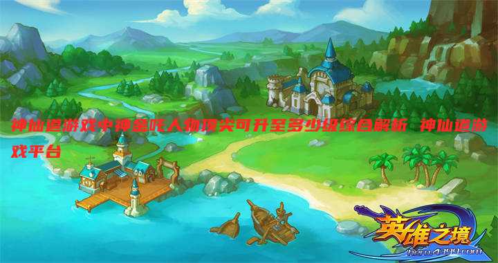神仙道游戏中神金吒人物顶尖可升至多少级综合解析 神仙道游戏平台