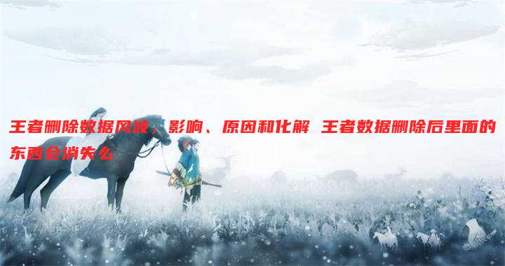 王者删除数据风波，影响、原因和化解 王者数据删除后里面的东西会消失么
