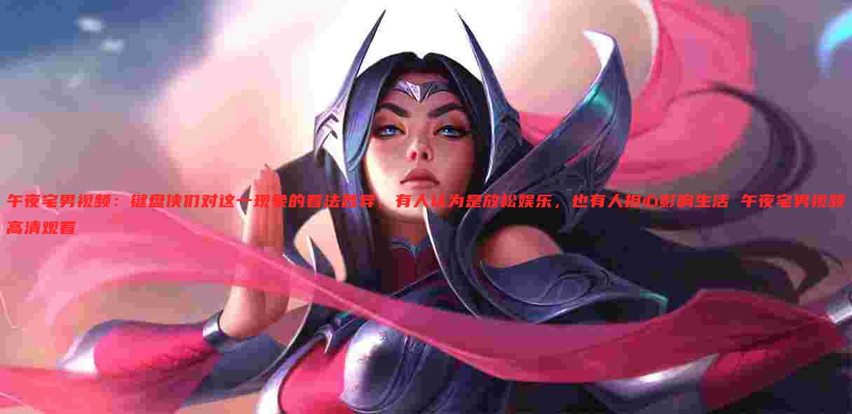 午夜宅男视频：键盘侠们对这一现象的看法各异，有人认为是放松娱乐，也有人担心影响生活 午夜宅男视频高清观看