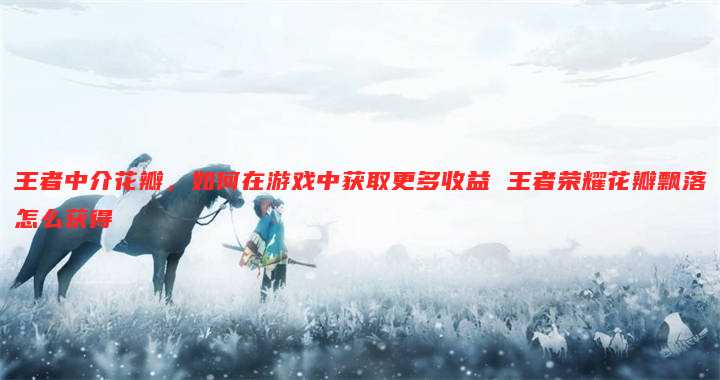 王者中介花瓣,如何在游戏中获取更多收益 王者荣耀花瓣飘落怎么获得