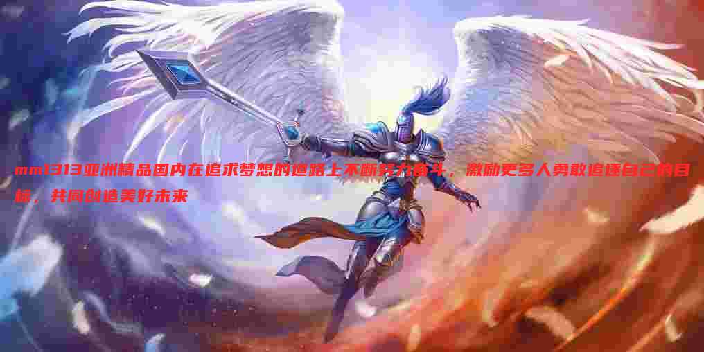 mm1313亚洲精品国内在追求梦想的道路上不断努力奋斗,激励更多人勇敢追逐自己的目标,共同创造美好未来