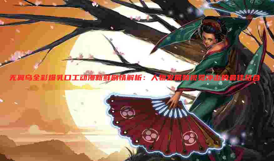 无翼乌全彩爆乳口工动漫新鲜剧情解析:人物发展和视觉冲击的最佳结合