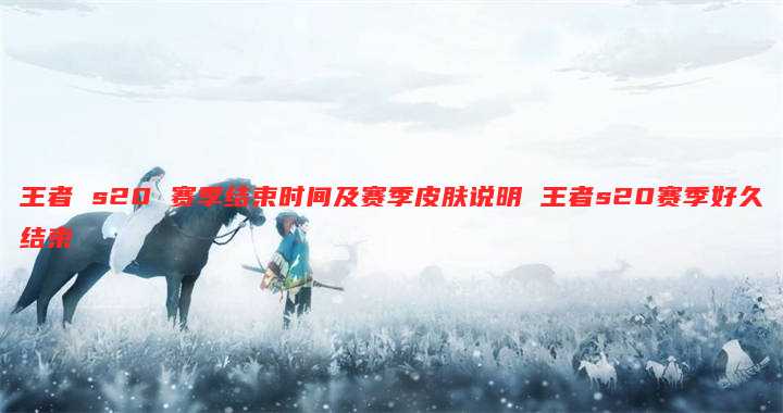 王者 s20 赛季结束时间及赛季皮肤说明 王者s20赛季好久结束