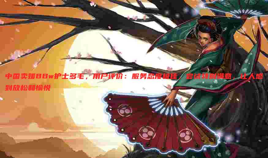 中国卖媛BBw护士多毛,用户评价:服务态度极佳,尝试特别满意,让人感到放松和愉悦