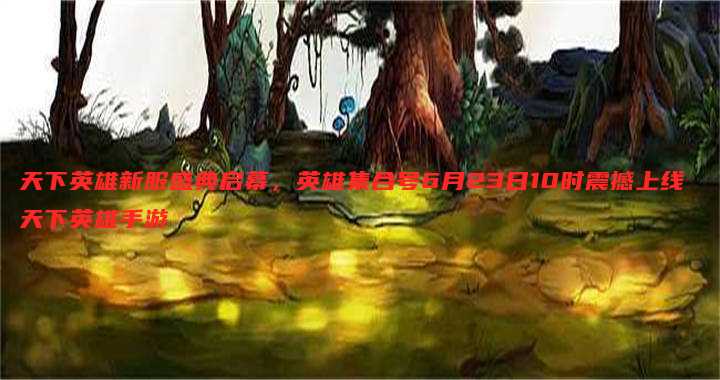 天下英雄新服盛典启幕，英雄集合号6月23日10时震撼上线 天下英雄手游