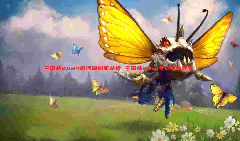三国杀2024激活码如何兑换 三国杀2021年6月激活码