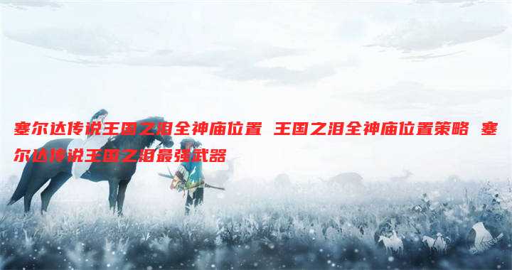 塞尔达传说王国之泪全神庙位置 王国之泪全神庙位置策略 塞尔达传说王国之泪最强武器