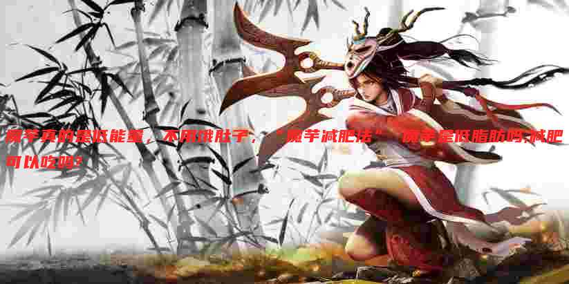 魔芋真的是低能量,不用饿肚子,“魔芋减肥法” 魔芋是低脂肪吗,减肥可以吃吗?