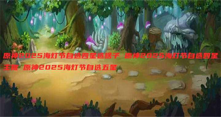 原神2025海灯节自选四星选啥子 原神2025海灯节自选四星主推 原神2025海灯节自选五星