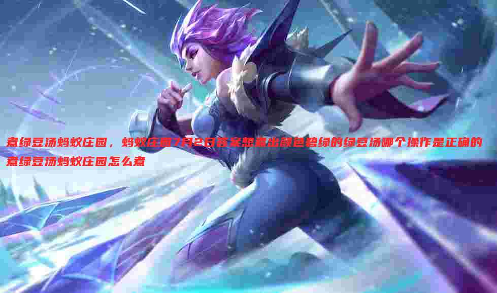 煮绿豆汤蚂蚁庄园,蚂蚁庄园7月2日答案想煮出颜色碧绿的绿豆汤哪个操作是正确的 煮绿豆汤蚂蚁庄园怎么煮