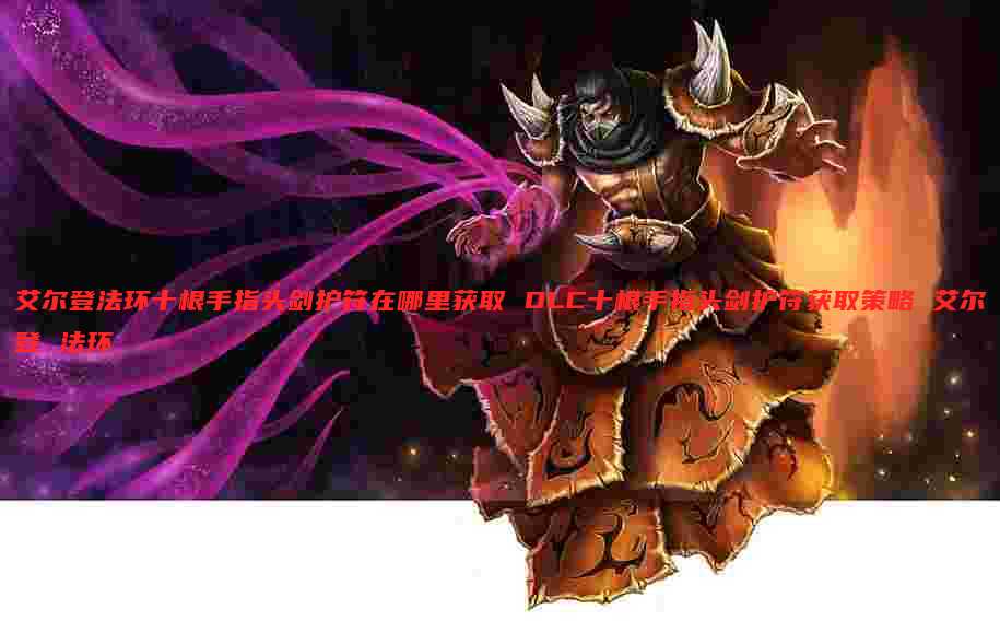 艾尔登法环十根手指头剑护符在哪里获取 DLC十根手指头剑护符获取策略 艾尔登 法环