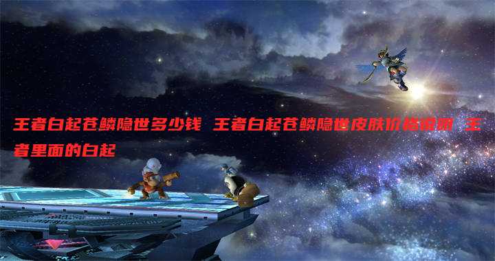 王者白起苍鳞隐世多少钱 王者白起苍鳞隐世皮肤价格说明 王者里面的白起