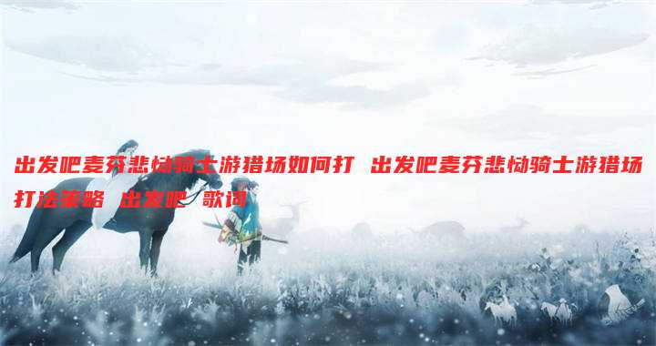 出发吧麦芬悲恸骑士游猎场如何打 出发吧麦芬悲恸骑士游猎场打法策略 出发吧 歌词