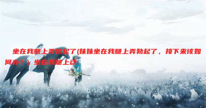 妺妺坐在我腿上弄勃起了(妹妹坐在我腿上弄勃起了，接下来该如何办？) 坐在我腿上动
