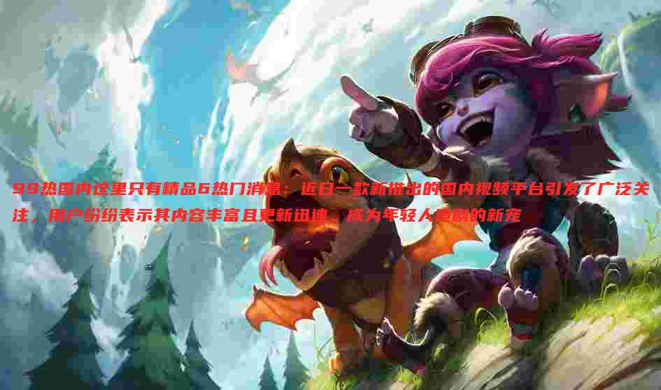99热国内这里只有精品6热门消息：近日一款新推出的国内视频平台引发了广泛关注，用户纷纷表示其内容丰富且更新迅速，成为年轻人追剧的新宠