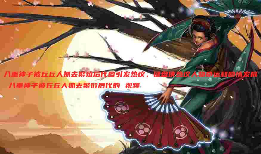 八重神子被丘丘人抓去繁殖后代图引发热议,键盘侠热议人物命运和剧情发展 八重神子被丘丘人抓去繁衍后代的 视频