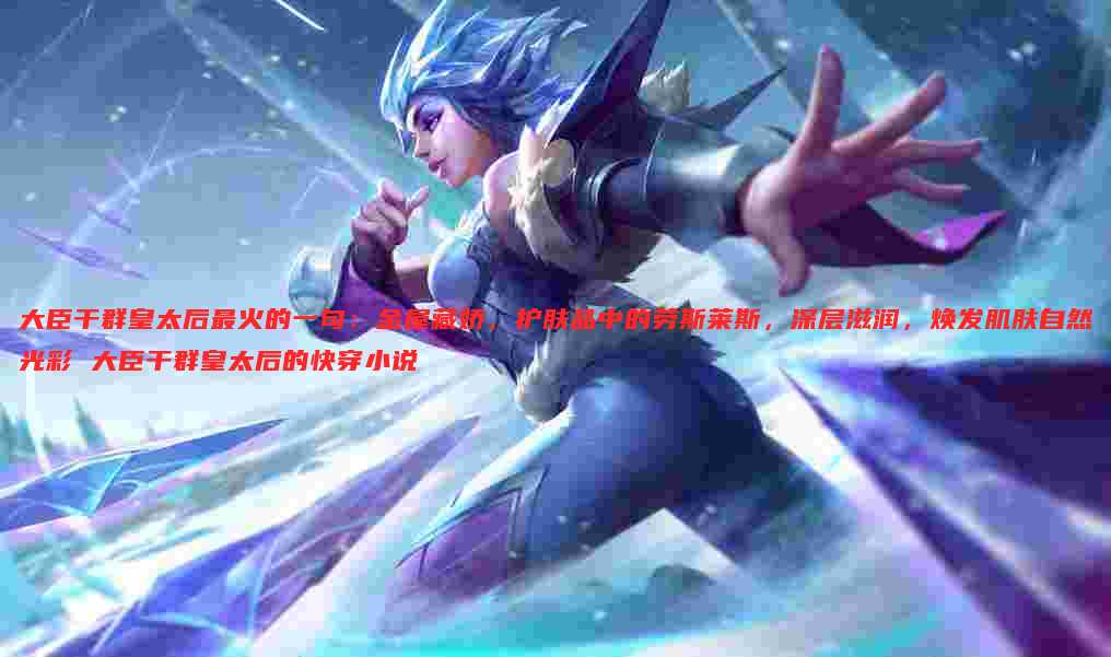大臣干群皇太后最火的一句：金屋藏娇，护肤品中的劳斯莱斯，深层滋润，焕发肌肤自然光彩 大臣干群皇太后的快穿小说