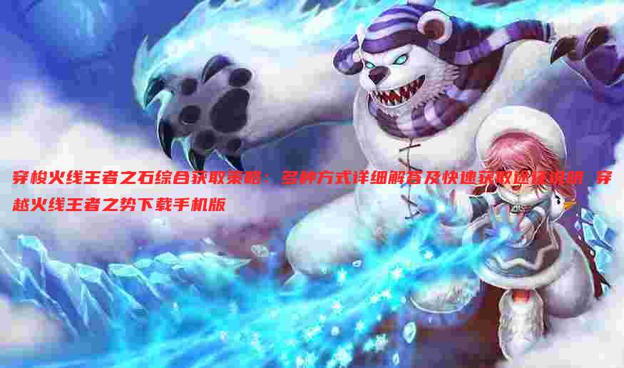 穿梭火线王者之石综合获取策略:多种方式详细解答及快速获取途径说明 穿越火线王者之势下载手机版