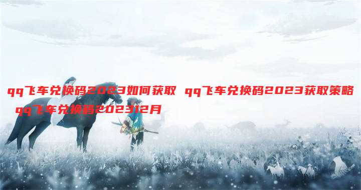 qq飞车兑换码2023如何获取 qq飞车兑换码2023获取策略 qq飞车兑换码202312月