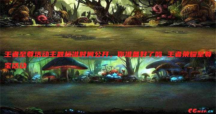 王者至尊活动主题标准时间公开,你准备好了吗 王者荣耀至尊宝活动