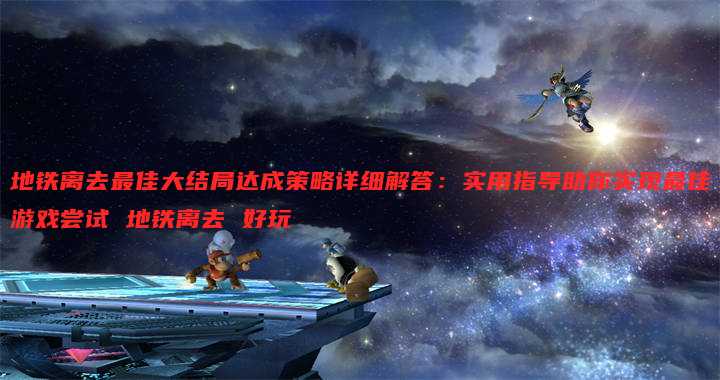 地铁离去最佳大结局达成策略详细解答:实用指导助你实现最佳游戏尝试 地铁离去 好玩