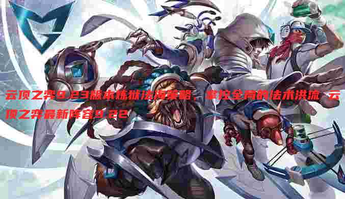 云顶之弈9.23版本炼狱法海策略，掌控全局的法术洪流 云顶之弈最新阵容9.22