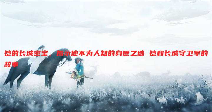 铠的长城密宝,揭示他不为人知的身世之谜 铠和长城守卫军的故事