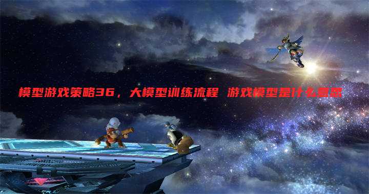 模型游戏策略36,大模型训练流程 游戏模型是什么意思