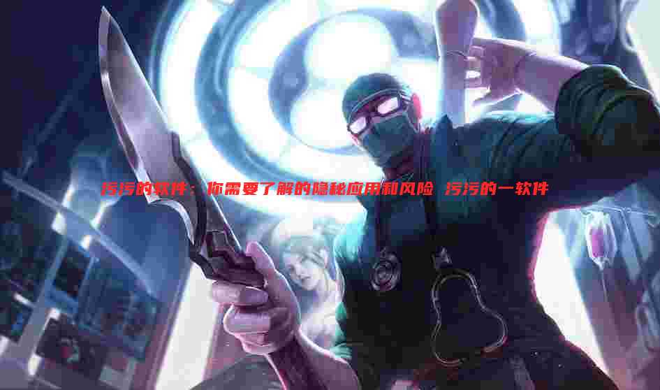 污污的软件:你需要了解的隐秘应用和风险 污污的一软件