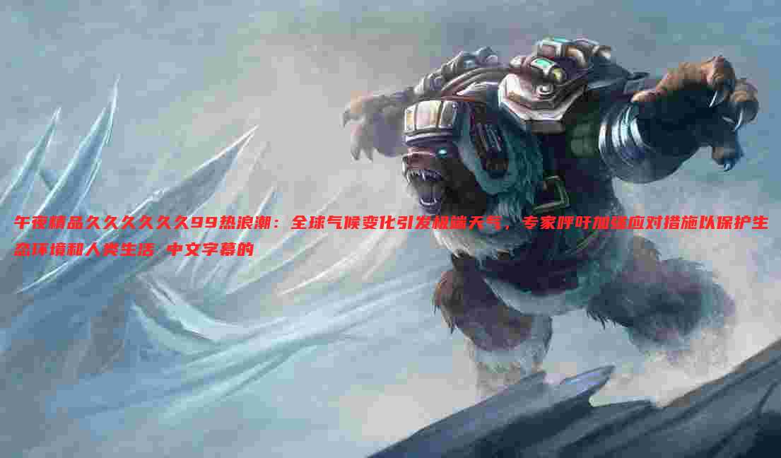 午夜精品久久久久久久99热浪潮:全球气候变化引发极端天气,专家呼吁加强应对措施以保护生态环境和人类生活 中文字幕的