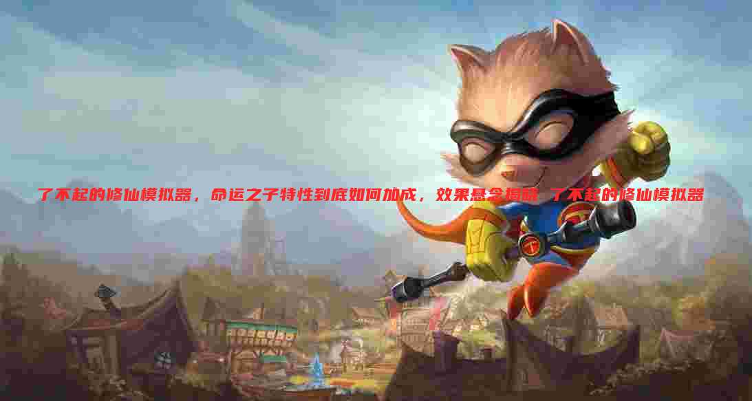 了不起的修仙模拟器，命运之子特性到底如何加成，效果悬念揭晓 了不起的修仙模拟器