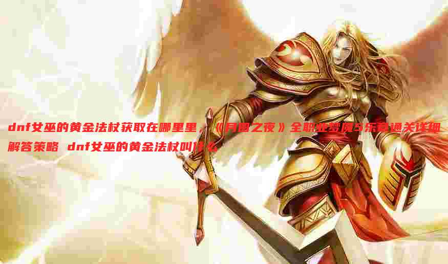 dnf女巫的黄金法杖获取在哪里里,《月圆之夜》全职业梦魇5乐章通关详细解答策略 dnf女巫的黄金法杖叫什么