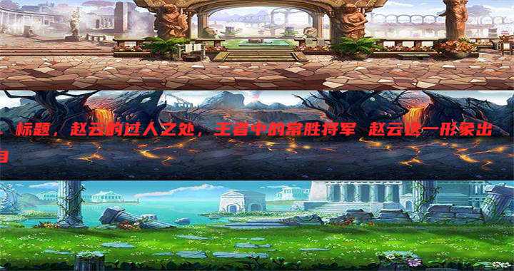 1. 标题,赵云的过人之处,王者中的常胜将军 赵云这一形象出自