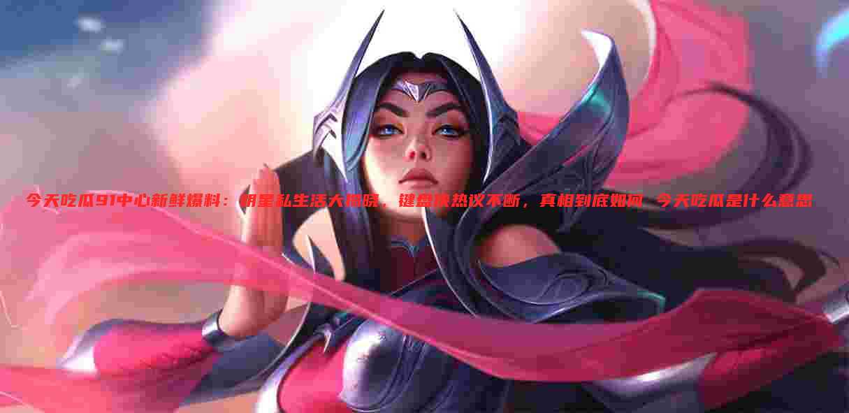 今天吃瓜91中心新鲜爆料:明星私生活大揭晓,键盘侠热议不断,真相到底如何 今天吃瓜是什么意思