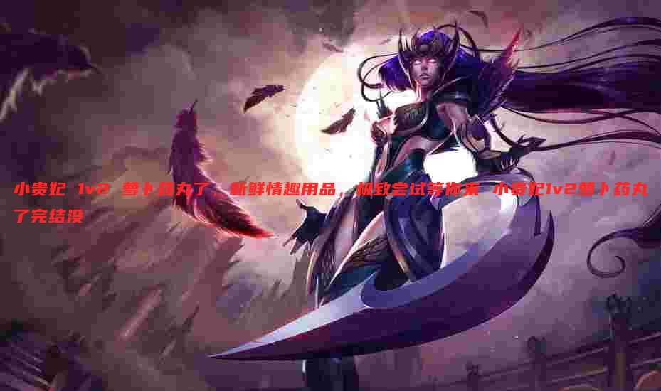 小贵妃 1v2 萝卜药丸了,新鲜情趣用品,极致尝试等你来 小贵妃1v2萝卜药丸了完结没