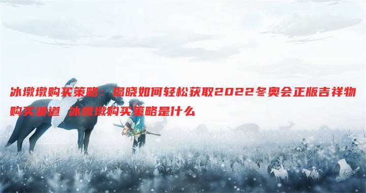 冰墩墩购买策略:揭晓如何轻松获取2022冬奥会正版吉祥物购买渠道 冰墩墩购买策略是什么