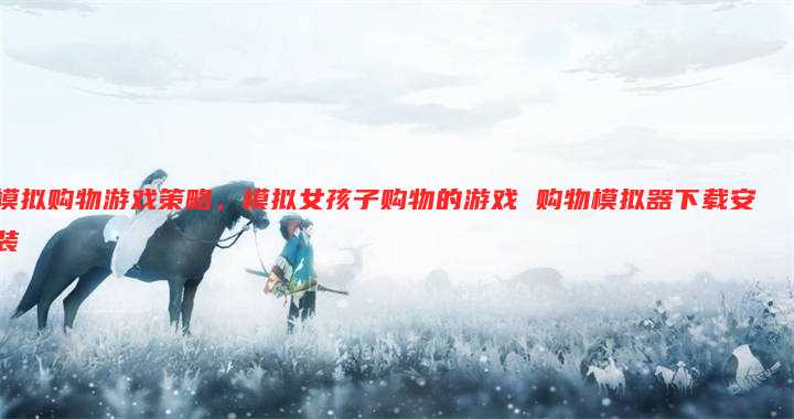 模拟购物游戏策略,模拟女孩子购物的游戏 购物模拟器下载安装