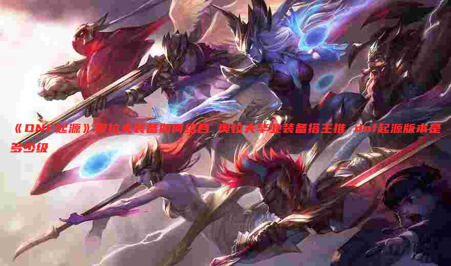 《DNF起源》奥拉夫装备如何组合 奥拉夫毕业装备搭主推 dnf起源版本是多少级