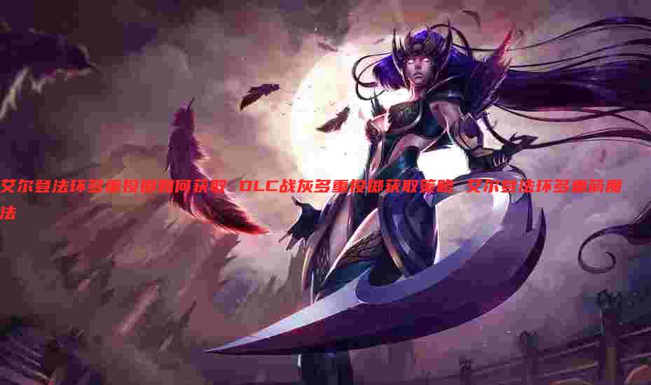 艾尔登法环多重投掷如何获取 DLC战灰多重投掷获取策略 艾尔登法环多重箭魔法