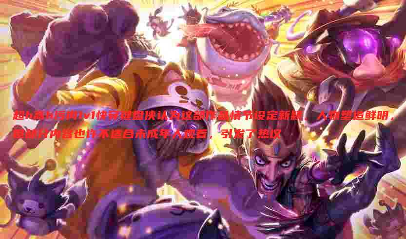 超h高h污肉1v1快穿键盘侠认为这部作品情节设定新颖，人物塑造鲜明，但部分内容也许不适合未成年人观看，引发了热议